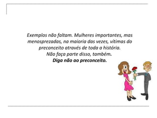 Exemplos não faltam. Mulheres importantes, mas menosprezadas, na maioria das vezes, vítimas do preconceito através de toda a história. Não faça parte disso, também .  Diga não ao preconceito. 