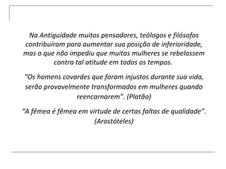 Na Antiguidade muitos pensadores, teólogos e filósofos contribuíram para aumentar sua posição de inferioridade, mas o que não impediu que muitas mulheres se rebelassem contra tal atitude em todos os tempos.  “ Os homens covardes que foram injustos durante sua vida, serão provavelmente transformados em mulheres quando reencarnarem”. (Platão) “ A fêmea é fêmea em virtude de certas faltas de qualidade”. (Arostóteles) 