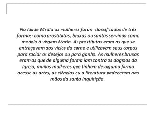 Na Idade Média as mulheres foram classificadas de três formas: como prostitutas, bruxas ou santas servindo como modelo à virgem Maria. As prostitutas eram as que se entregavam aos vícios da carne e utilizavam seus corpos para saciar os desejos ou para ganho. As mulheres bruxas eram as que de alguma forma iam contra os dogmas da Igreja, muitas mulheres que tinham de alguma forma acesso as artes, as ciências ou a literatura padeceram nas mãos da santa inquisição.  