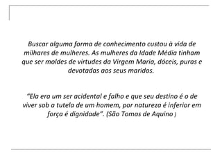 Buscar alguma forma de conhecimento custou à vida de milhares de mulheres. As mulheres da Idade Média tinham que ser moldes de virtudes da Virgem Maria, dóceis, puras e devotadas aos seus maridos.   “ Ela era um ser acidental e falho e que seu destino é o de viver sob a tutela de um homem, por natureza é inferior em força é dignidade”. (São Tomas de Aquino  ) 