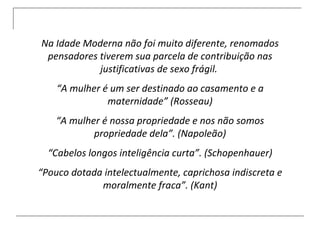 Na Idade Moderna não foi muito diferente, renomados pensadores tiverem sua parcela de contribuição nas justificativas de sexo frágil.  “ A mulher é um ser destinado ao casamento e a maternidade” (Rosseau) “ A mulher é nossa propriedade e nos não somos propriedade dela”. (Napoleão) “ Cabelos longos inteligência curta”. (Schopenhauer) “ Pouco dotada intelectualmente, caprichosa indiscreta e moralmente fraca”. (Kant) 