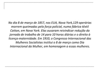 No dia 8 de março de 1857, nos EUA, Nova York,129 operárias morrem queimadas pela força policial, numa fábrica têxtil Cotton, em Nova York. Elas ousaram reivindicar redução da jornada de trabalho de 14 para 10 horas diárias e o direito à licença-maternidade. Em 1910, o Congresso Internacional das Mulheres Socialistas institui o 8 de março como Dia Internacional da Mulher, em homenagem a essas mulheres. 