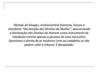 Olympe de Gouges, revolucionária francesa, lançou o manifesto “Declaração dos Direitos da Mulher”, denunciando a Declaração dos Direitos do Homem como instrumento de cidadania restrita apenas a pessoas do sexo masculino. Questiona o direito de as mulheres irem ao cadafalso se não podem subir à tribuna. É decapitada. 