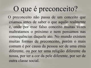 O que é preconceito?
O preconceito não passa de um conceito que
criamos antes de saber o que aquilo realmente
é, onde por esse falso conceito muitas vezes
maltratamos o próximo e nem pensamos nas
consequências daquele ato. No mundo existem
muitas formas de preconceito, porém o mais
comum é por causa da pessoa ser de uma etnia
diferente, ou por ter uma religião diferente da
nossa, por ter a cor da pele diferente, por ser de
outra classe social.
 