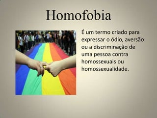 Homofobia
    É um termo criado para
    expressar o ódio, aversão
    ou a discriminação de
    uma pessoa contra
    homossexuais ou
    homossexualidade.
 