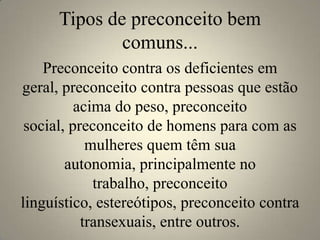 Tipos de preconceito bem
              comuns...
    Preconceito contra os deficientes em
geral, preconceito contra pessoas que estão
          acima do peso, preconceito
 social, preconceito de homens para com as
            mulheres quem têm sua
        autonomia, principalmente no
             trabalho, preconceito
linguístico, estereótipos, preconceito contra
           transexuais, entre outros.
 