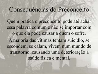 Consequências do Preconceito
Quem pratica o preconceito pode até achar
essa palavra comum e não se importar com
   o que ela pode causar a quem o sofre.
 A maioria das vítimas tentam suicídio, se
escondem, se calam, vivem num mundo de
 transtorno, causando uma deterioração a
           saúde física e mental.
 