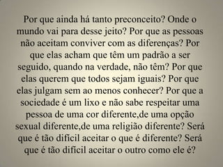 Por que ainda há tanto preconceito? Onde o
mundo vai para desse jeito? Por que as pessoas
  não aceitam conviver com as diferenças? Por
    que elas acham que têm um padrão a ser
 seguido, quando na verdade, não têm? Por que
  elas querem que todos sejam iguais? Por que
elas julgam sem ao menos conhecer? Por que a
  sociedade é um lixo e não sabe respeitar uma
   pessoa de uma cor diferente,de uma opção
sexual diferente,de uma religião diferente? Será
 que é tão difícil aceitar o que é diferente? Será
   que é tão difícil aceitar o outro como ele é?
 