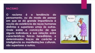 RACISMO
O racismo é a tendência do
pensamento, ou do modo de pensar
em que se dá grande importância à
noção da existência de raças humanas
distintas e superiores umas às outras.
Onde existe a convicção de que
alguns indivíduos e sua relação entre
características físicas hereditárias, e
determinados traços de carácter e
inteligência ou manifestações culturais,
são superiores a outros.
 