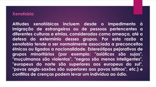 Xenofobia
Atitudes xenofóbicas incluem desde o impedimento à
imigração de estrangeiros ou de pessoas pertencentes a
diferentes culturas e etnias, consideradas como ameaça, até a
defesa do extermínio desses grupos. Por esta razão a
xenofobia tende a ser normalmente associada a preconceitos
étnicos ou ligados a nacionalidade. Estereótipos pejorativos de
grupos minoritários (por exemplo: "asiáticos são sujos",
"muçulmanos são violentos", "negros são menos inteligentes",
"europeus do norte são superiores aos europeus do sul",
"povos anglo-saxões são superiores aos povos latinos", etc.) e
conflitos de crenças podem levar um indivíduo ao ódio.
 