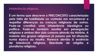 Intolerância religiosa
É um termo que descreve o PRECONCEITO caracterizado
pela falta de habilidade ou vontade em reconhecer e
respeitar diferenças ou crenças religiosas de outros.
Pode-se constituir uma intolerância ideológica ou
política. Pode-se também resultar em perseguição
religiosa e ambas têm sido comuns através da história. A
maioria dos grupos religiosos já passou por tal situação
numa época ou noutra. Floresce devido à ausência
de tolerância religiosa, liberdade de religião e
pluralismo religioso.
 