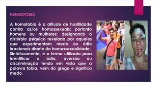 HOMOFOBIA
A homofobia é a atitude de hostilidade
contra as/os homossexuais; portanto
homens ou mulheres; designando o
distúrbio psíquico revelado por aqueles
que experimentam medo ou ódio
irracionais diante da homossexualidade.
Sinteticamente, é o termo utilizado para
identificar o ódio, aversão ou
discriminação tendo em vista que a
palavra fobia, vem do grego e significa
medo.
 