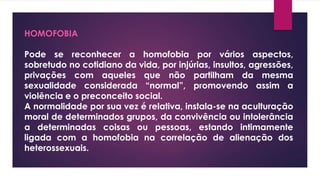 HOMOFOBIA
Pode se reconhecer a homofobia por vários aspectos,
sobretudo no cotidiano da vida, por injúrias, insultos, agressões,
privações com aqueles que não partilham da mesma
sexualidade considerada “normal”, promovendo assim a
violência e o preconceito social.
A normalidade por sua vez é relativa, instala-se na aculturação
moral de determinados grupos, da convivência ou intolerância
a determinadas coisas ou pessoas, estando intimamente
ligada com a homofobia na correlação de alienação dos
heterossexuais.
 