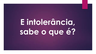 E intolerância,
sabe o que é?
 