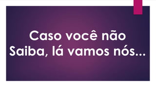 Caso você não
Saiba, lá vamos nós...
 