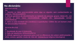 No dicionário:
(pre.con.cei.to)
sm.
1. Opinião ou ideia preconcebida sobre algo ou alguém, sem conhecimento ou
reflexão; PREJULGAMENTO
2. Atitude genérica de discriminação ou rejeição de pessoas, grupos, ideias etc., em
relação a sexo, raça, nacionalidade, religião etc. (preconceito racial);
INTOLERÂNCIA
3. Ideia ou juízo fundado em crendices e superstições; CISMA: Era um homem cheio
de preconceitos irracionais.
(in.to.le.rân.ci:a)
sf.
1. Qualidade do que é intolerante.
2. Falta de tolerância; INTRANSIGÊNCIA
3. Atitude agressiva ou repressora para com as diferenças de outrem relativamente a
etnia, crença, opinião, modo de vida etc. (intolerância religiosa/ideológica).
 