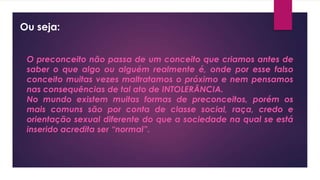 Ou seja:
O preconceito não passa de um conceito que criamos antes de
saber o que algo ou alguém realmente é, onde por esse falso
conceito muitas vezes maltratamos o próximo e nem pensamos
nas consequências de tal ato de INTOLERÂNCIA.
No mundo existem muitas formas de preconceitos, porém os
mais comuns são por conta de classe social, raça, credo e
orientação sexual diferente do que a sociedade na qual se está
inserido acredita ser “normal”.
 