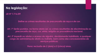 Na legislação:
LEI Nº 7.716/89
Define os crimes resultantes de preconceito de raça e de cor.
Art. 1º Serão punidos, na forma desta Lei, os crimes resultantes de discriminação ou
preconceito de raça, cor, etnia, religião ou procedência nacional.
Art. 3º Impedir ou obstar o acesso de alguém, devidamente habilitado, a qualquer
cargo da administração direta ou indireta, bem como das concessionárias de
serviços públicos.
Pena: reclusão de 2 (dois) a 5 (cinco) anos.
 