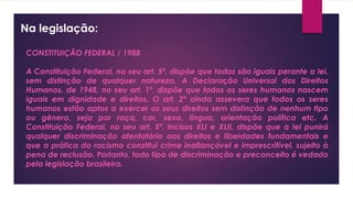Na legislação:
CONSTITUIÇÃO FEDERAL / 1988
A Constituição Federal, no seu art. 5º, dispõe que todos são iguais perante a lei,
sem distinção de qualquer natureza. A Declaração Universal dos Direitos
Humanos, de 1948, no seu art. 1º, dispõe que todos os seres humanos nascem
iguais em dignidade e direitos. O art. 2º ainda assevera que todos os seres
humanos estão aptos a exercer os seus direitos sem distinção de nenhum tipo
ou gênero, seja por raça, cor, sexo, língua, orientação política etc. A
Constituição Federal, no seu art. 5º, incisos XLI e XLII, dispõe que a lei punirá
qualquer discriminação atentatória aos direitos e liberdades fundamentais e
que a prática do racismo constitui crime inafiançável e imprescritível, sujeito à
pena de reclusão. Portanto, todo tipo de discriminação e preconceito é vedado
pela legislação brasileira.
 
