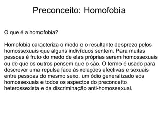             Preconceito: Homofobia
O que é a homofobia?
Homofobia caracteriza o medo e o resultante desprezo pelos 
homossexuais que alguns indivíduos sentem. Para muitas 
pessoas é fruto do medo de elas próprias serem homossexuais 
ou de que os outros pensem que o são. O termo é usado para 
descrever uma repulsa face às relações afectivas e sexuais 
entre pessoas do mesmo sexo, um ódio generalizado aos 
homossexuais e todos os aspectos do preconceito 
heterossexista e da discriminação anti-homossexual.
 