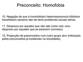             Preconceito: Homofobia
10. Negação de que a homofobia/o heterossexismo/a bifobia/a 
transfobia/o sexismo são de facto problemas sociais sérios.
11. Desprezo por aqueles que não são como nós; e/ou 
desprezo por aqueles que se parecem connosco.
12. Projecção de preconceitos num outro grupo alvo (reforçado 
pelos preconceitos já existentes na sociedade).
 