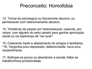             Preconceito: Homofobia
13. Tornar-se psicologica ou fisicamente abusivo; ou 
permanecer num relacionamento abusivo.
14. Tentativas de passar por heterossexual, casando, por 
vezes, com alguém do sexo oposto para ganhar aprovação 
social ou na esperança de "se curar".
15. Crescente medo e afastamento de amigos e familiares.
*16. Vergonha e/ou depressão; defensividade; raiva e/ou 
ressentimento.
17. Esforçar-se pouco ou abandonar a escola; faltar ao 
trabalho/fraca produtividade.
 