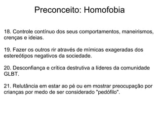              Preconceito: Homofobia
18. Controle contínuo dos seus comportamentos, maneirismos, 
crenças e ideias.
 
19. Fazer os outros rir através de mímicas exageradas dos 
estereótipos negativos da sociedade.
20. Desconfiança e crítica destrutiva a líderes da comunidade 
GLBT.
21. Relutância em estar ao pé ou em mostrar preocupação por 
crianças por medo de ser considerado "pedófilo".
 