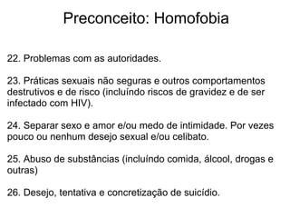              Preconceito: Homofobia
22. Problemas com as autoridades.
 
23. Práticas sexuais não seguras e outros comportamentos 
destrutivos e de risco (incluíndo riscos de gravidez e de ser 
infectado com HIV).
24. Separar sexo e amor e/ou medo de intimidade. Por vezes 
pouco ou nenhum desejo sexual e/ou celibato.
25. Abuso de substâncias (incluíndo comida, álcool, drogas e 
outras)
 
26. Desejo, tentativa e concretização de suicídio.
 