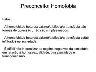              Preconceito: Homofobia
Fatos
- A homofobia/o heterossexismo/a bifobia/a transfobia são 
formas de opressão , não são simples medos.
- A homofobia/o heterossexismo/a bifobia/a transfobia estão 
infiltrados na sociedade.
- É difícil não internalizar as noções negativas da sociedade 
em relação à homossexualidade, bissexualidade e 
transgenerismo.
 