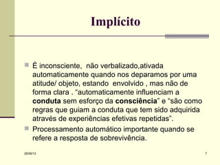 28/06/13 7
Implícito
 É inconsciente, não verbalizado,ativada
automaticamente quando nos deparamos por uma
atitude/ objeto, estando envolvido , mas não de
forma clara . “automaticamente influenciam a
conduta sem esforço da consciência” e “são como
regras que guiam a conduta que tem sido adquirida
através de experiências efetivas repetidas”.
 Processamento automático importante quando se
refere a resposta de sobrevivência.
 