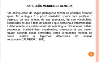 NAPOLEÃO MENDES DE ALMEIDA
“Os delinquentes da língua portuguesa fazem do princípio histórico
‘quem faz a língua é o povo’ verdadeiro motor para justificar o
desprezo de seu estudo, de sua gramática, de seu vocabulário,
esquecidos de que a falta de escola é que ocasiona a transformação,
a deterioração, o apodrecimento de uma língua. Cozinheiras, babás,
engraxates, trombadinhas, vagabundos, criminosos é que devem
figurar, segundo esses derrotistas, como verdadeiros mestres de
nossa sintaxe e legítimos defensores do nossos
vocabulário.”(ALMEIDA, 1994).
3
 