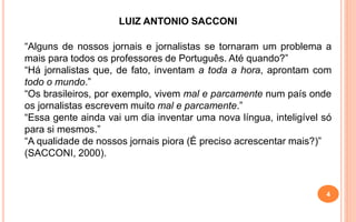 LUIZ ANTONIO SACCONI
“Alguns de nossos jornais e jornalistas se tornaram um problema a
mais para todos os professores de Português. Até quando?”
“Há jornalistas que, de fato, inventam a toda a hora, aprontam com
todo o mundo.”
“Os brasileiros, por exemplo, vivem mal e parcamente num país onde
os jornalistas escrevem muito mal e parcamente.”
“Essa gente ainda vai um dia inventar uma nova língua, inteligível só
para si mesmos.”
“A qualidade de nossos jornais piora (É preciso acrescentar mais?)”
(SACCONI, 2000).
4
 