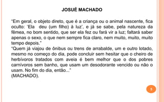 JOSUÉ MACHADO
“Em geral, o objeto direto, que é a criança ou o animal nascente, fica
oculto: ‘Ela deu (um filho) à luz’, e já se sabe, pela natureza da
fêmea, no bom sentido, que ser ela fez ou fará vir a luz; faltará saber
apenas o sexo, o que nem sempre fica claro, nem muito, muito, muito
tempo depois.”
“Quem já viajou de ônibus ou trens de arrabalde, um e outro lotado,
mesmo no começo do dia, pode concluir sem hesitar que o cheiro de
herbívoros tratados com aveia é bem melhor que o dos pobres
carnívoros sem banho, que usam um desodorante vencido ou não o
usam. No fim do dia, então...”
(MACHADO).
5
 