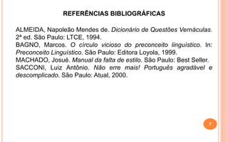 REFERÊNCIAS BIBLIOGRÁFICAS
ALMEIDA, Napoleão Mendes de. Dicionário de Questões Vernáculas.
2ª ed. São Paulo: LTCE, 1994.
BAGNO, Marcos. O círculo vicioso do preconceito linguístico. In:
Preconceito Linguístico. São Paulo: Editora Loyola, 1999.
MACHADO, Josué. Manual da falta de estilo. São Paulo: Best Seller.
SACCONI, Luiz Antônio. Não erre mais! Português agradável e
descomplicado. São Paulo: Atual, 2000.
7
 