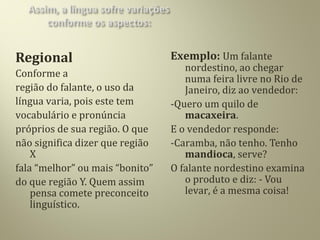 Regional
Conforme a
região do falante, o uso da
língua varia, pois este tem
vocabulário e pronúncia
próprios de sua região. O que
não significa dizer que região
X
fala “melhor” ou mais “bonito”
do que região Y. Quem assim
pensa comete preconceito
linguístico.
Exemplo: Um falante
nordestino, ao chegar
numa feira livre no Rio de
Janeiro, diz ao vendedor:
-Quero um quilo de
macaxeira.
E o vendedor responde:
-Caramba, não tenho. Tenho
mandioca, serve?
O falante nordestino examina
o produto e diz: - Vou
levar, é a mesma coisa!
 