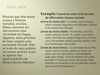 Pessoas que têm maior
acesso a leituras
variadas, escolas,
filmes, internet etc
apresentam uma
variedade da língua,
digamos, mais próxima
do falar exigido pela
sociedade letrada. Não
se trata de mais pobres
ou menos pobres, trata-
se apenas das
oportunidades de
leitura desses falantes.
Exemplo: Conversa entre três jovens
de diferentes classes sociais
Jovem da classe alta: - Li ontem vários artigos
sobre variação linguística na biblioteca virtual
e tive aulas com meu pai.
Jovem da classe média: -Foi mesmo, cara? Eu
tenho internet, livros, Tv a cabo, mas não li
nada. Convidei um antigo colega para ir lá em
casa, ele também utilizou minhas mídias e fez
essa leitura que você aí fala.
Jovem da classe baixa: - O convidado fui eu! Não
tenho esses recursos, apenas as xérox das
aulas, por isso aproveitei a oportunidade
dada pelo colega, a fim de também me sentir
incluído e li tudo que pude. Resultado: Hoje
entendo as variações e sei me defender diante
do preconceito linguístico!
 