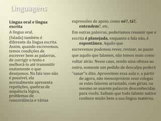 Língua oral e língua
escrita
A língua oral,
(falada) também é
diferente da língua escrita.
Assim, quando escrevemos,
temos condições de
escrever bem as palavras,
de corrigir o texto e
melhorá-lo até transmitir
exatamente o que
desejamos. Na fala isso não
é possível, ela
normalmente apresenta
repetições, quebras de
sequência lógica,
problemas de
concordância e várias
expressões de apoio, como né?, tá?,
entendem?, etc.
Em outras palavras, poderíamos resumir que a
escrita é planejada, enquanto a fala não, é
espontânea. Aquilo que
escrevemos podemos rever, revisar, ao passo
que aquilo que falamos, não temos mais como
voltar atrás. Nesse caso, sendo uma ofensa ao
outro, somente um pedido de desculpa poderá
“sanar”o dito. Aproveitem essa aula e, a partir
de agora, não menosprezem seus colegas
se estes falarem arrastado, com gírias, ou
mesmo se usarem palavras desconhecidas
para vocês. Saibam que todo falante nativo
conhece muito bem a sua língua materna.
 