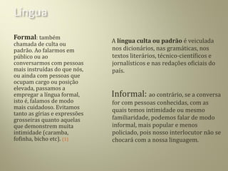 Formal: também
chamada de culta ou
padrão. Ao falarmos em
público ou ao
conversarmos com pessoas
mais instruídas do que nós,
ou ainda com pessoas que
ocupam cargo ou posição
elevada, passamos a
empregar a língua formal,
isto é, falamos de modo
mais cuidadoso. Evitamos
tanto as gírias e expressões
grosseiras quanto aquelas
que demonstrem muita
intimidade (caramba,
fofinha, bicho etc). (1)
A língua culta ou padrão é veiculada
nos dicionários, nas gramáticas, nos
textos literários, técnico-científicos e
jornalísticos e nas redações oficiais do
país.
Informal: ao contrário, se a conversa
for com pessoas conhecidas, com as
quais temos intimidade ou mesmo
familiaridade, podemos falar de modo
informal, mais popular e menos
policiado, pois nosso interlocutor não se
chocará com a nossa linguagem.
 