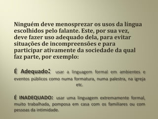 Ninguém deve menosprezar os usos da língua
escolhidos pelo falante. Este, por sua vez,
deve fazer uso adequado dela, para evitar
situações de incompreensões e para
participar ativamente da sociedade da qual
faz parte, por exemplo:
 