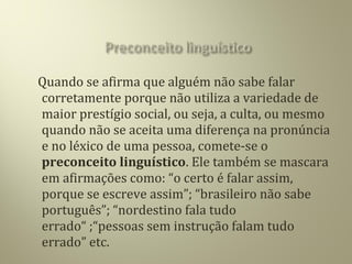 Quando se afirma que alguém não sabe falar
corretamente porque não utiliza a variedade de
maior prestígio social, ou seja, a culta, ou mesmo
quando não se aceita uma diferença na pronúncia
e no léxico de uma pessoa, comete-se o
preconceito linguístico. Ele também se mascara
em afirmações como: “o certo é falar assim,
porque se escreve assim”; “brasileiro não sabe
português”; “nordestino fala tudo
errado“ ;“pessoas sem instrução falam tudo
errado” etc.
 