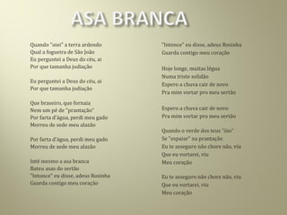Quando "oiei" a terra ardendo
Qual a fogueira de São João
Eu perguntei a Deus do céu, ai
Por que tamanha judiação
Eu perguntei a Deus do céu, ai
Por que tamanha judiação
Que braseiro, que fornaia
Nem um pé de "prantação“
Por farta d'água, perdi meu gado
Morreu de sede meu alazão
Por farta d'água, perdi meu gado
Morreu de sede meu alazão
Inté mesmo a asa branca
Bateu asas do sertão
"Intonce" eu disse, adeus Rosinha
Guarda contigo meu coração
"Intonce" eu disse, adeus Rosinha
Guarda contigo meu coração
Hoje longe, muitas légua
Numa triste solidão
Espero a chuva cair de novo
Pra mim vortar pro meu sertão
Espero a chuva cair de novo
Pra mim vortar pro meu sertão
Quando o verde dos teus "óio“
Se "espaiar" na prantação
Eu te asseguro não chore não, viu
Que eu vortarei, viu
Meu coração
Eu te asseguro não chore não, viu
Que eu vortarei, viu
Meu coração
 