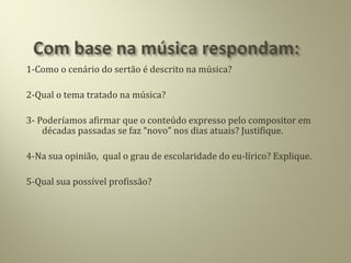 1-Como o cenário do sertão é descrito na música?
2-Qual o tema tratado na música?
3- Poderíamos afirmar que o conteúdo expresso pelo compositor em
décadas passadas se faz “novo” nos dias atuais? Justifique.
4-Na sua opinião, qual o grau de escolaridade do eu-lírico? Explique.
5-Qual sua possível profissão?
 