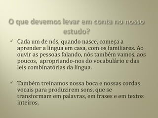  Cada um de nós, quando nasce, começa a
aprender a língua em casa, com os familiares. Ao
ouvir as pessoas falando, nós também vamos, aos
poucos, apropriando-nos do vocabulário e das
leis combinatórias da língua.
 Também treinamos nossa boca e nossas cordas
vocais para produzirem sons, que se
transformam em palavras, em frases e em textos
inteiros.
 