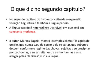 O que diz no segundo capitulo?
• No segundo capítulo do livro é conceituada a expressão
variação linguística e também a língua padrão.
• A língua padrão é heterogênea , variável, em que está em
constante mudança.
• o autor Marcos Bagno, mostra exemplos como: “as águas de
um rio, que nunca para de correr e de se agitar, que sobem e
descem conforme o regime das chuvas, sujeitas a se precipitar
por cachoeiras, a se estreitar entre as montanhas e a se
alargar pelas planícies”, isso é a língua .
 