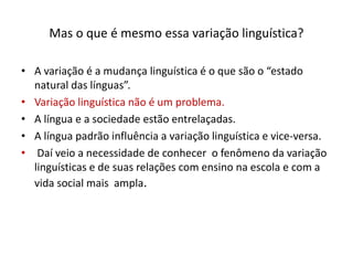Mas o que é mesmo essa variação linguística?
• A variação é a mudança linguística é o que são o “estado
natural das línguas”.
• Variação linguística não é um problema.
• A língua e a sociedade estão entrelaçadas.
• A língua padrão influência a variação linguística e vice-versa.
• Daí veio a necessidade de conhecer o fenômeno da variação
linguísticas e de suas relações com ensino na escola e com a
vida social mais ampla.
 