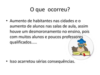 O que ocorreu?
• Aumento de habitantes nas cidades e o
aumento de alunos nas salas de aula, assim
houve um desmoronamento no ensino, pois
com muitos alunos e poucos professores
qualificados.....
• Isso acarretou sérias consequências.
 