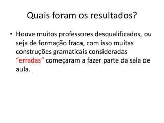 Quais foram os resultados?
• Houve muitos professores desqualificados, ou
seja de formação fraca, com isso muitas
construções gramaticais consideradas
“erradas” começaram a fazer parte da sala de
aula.
 