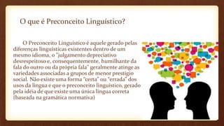 O que é Preconceito Linguístico?
O Preconceito Linguístico é aquele gerado pelas
diferenças linguísticas existentes dentro de um
mesmo idioma, o "julgamento depreciativo
desrespeitoso e, consequentemente, humilhante da
fala do outro ou da própria fala" geralmente atinge as
variedades associadas a grupos de menor prestígio
social. Não existe uma forma “certa” ou “errada” dos
usos da língua e que o preconceito linguístico, gerado
pela idéia de que existe uma única língua correta
(baseada na gramática normativa)
 