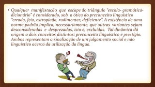 • Qualquer manifestação que escape do triângulo “escola- gramática-
dicionário” é considerado, sob a ótica do preconceito linguístico
“errada, feia, estropiada, rudimentar, deficiente”. A existência de uma
norma padrão implica, necessariamente, que outras variantes sejam
desconsideradas e desprezadas, isto é, excluídas. Tal dinâmica dá
origem a dois conceitos distintos: preconceito linguístico e prestígio.
Ambos representam a sinalização de um julgamento social e não
linguístico acerca da utilização da língua.
 