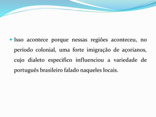  Isso acontece porque nessas regiões aconteceu, no
período colonial, uma forte imigração de açorianos,
cujo dialeto especifico influenciou a variedade de
português brasileiro falado naqueles locais.
 